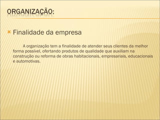 Finalidade da empresa A organização tem a finalidade de atender seus clientes da melhor forma possível, ofertando produtos de qualidade que auxiliam na construção ou reforma de obras habitacionais, empresariais, educacionais e automotivas. 