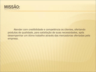 Atender com credibilidade e competência os clientes, ofertando produtos de qualidade, para satisfação de suas necessidades, após desempenhar um ótimo trabalho através das mercadorias ofertadas pela empresa. 