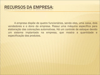 A empresa dispõe de quatro funcionários, sendo eles, uma caixa, dois vendedores e o dono da empresa. Possui uma máquina específica para elaboração das colorações automotivas. Há um controle de estoque devido um sistema implantado na empresa, que mostra a quantidade e especificação dos produtos. 