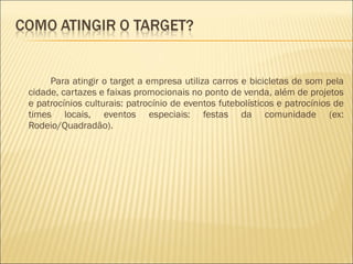 Para atingir o target a empresa utiliza carros e bicicletas de som pela cidade, cartazes e faixas promocionais no ponto de venda, além de projetos e patrocínios culturais: patrocínio de eventos futebolísticos e patrocínios de times locais, eventos especiais: festas da comunidade (ex: Rodeio/Quadradão). 