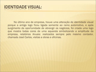 No último ano de empresa, houve uma alteração de identidade visual porque a antiga logo ficou ligada somente ao ramo automotivo, e após surgimento da oportunidade de abrangir os negócios, foi criada uma logo que mostra todas cores de uma aquarela simbolizando a amplitude da empresa, relatórios Anuais: realizados sempre pelo mesmo contador, chamado José Carlos, visitas a obras e oficinas. 