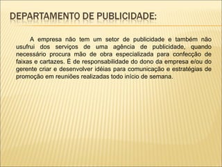 A empresa não tem um setor de publicidade e também não usufrui dos serviços de uma agência de publicidade, quando necessário procura mão de obra especializada para confecção de faixas e cartazes. É de responsabilidade do dono da empresa e/ou do gerente criar e desenvolver idéias para comunicação e estratégias de promoção em reuniões realizadas todo início de semana. 