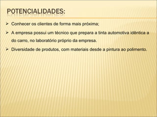 Conhecer os clientes de forma mais próxima; A empresa possui um técnico que prepara a tinta automotiva idêntica a do carro, no laboratório próprio da empresa. Diversidade de produtos, com materiais desde a pintura ao polimento. 