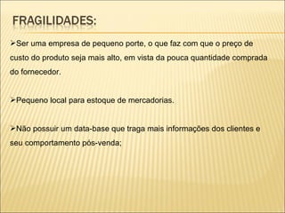 Ser uma empresa de pequeno porte, o que faz com que o preço de custo do produto seja mais alto, em vista da pouca quantidade comprada do fornecedor. Pequeno local para estoque de mercadorias. Não possuir um data-base que traga mais informações dos clientes e seu comportamento pós-venda; 