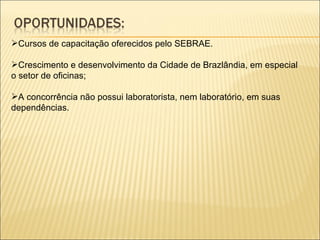 Cursos de capacitação oferecidos pelo SEBRAE. Crescimento e desenvolvimento da Cidade de Brazlândia, em especial o setor de oficinas; A concorrência não possui laboratorista, nem laboratório, em suas dependências. 