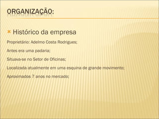 Histórico da empresa Proprietário:  Adelmo Costa Rodrigues;  Antes era uma padaria; Situava-se no Setor de Oficinas; Localizada atualmente em uma esquina de grande movimento; Aproximados 7 anos no mercado; 