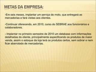 Em seis meses, implantar um serviço de moto, que entregará as mercadorias e fará visitas aos clientes. Continuar oferecendo, em 2010, curso do SEBRAE aos funcionários e colaboradores. - Implantar no primeiro semestre de 2010 um database com informações detalhadas do cliente, principalmente especificando os produtos de maior venda, assim o estoque da loja terá os produtos certos, sem sobrar e nem ficar abarrotado de mercadorias. 