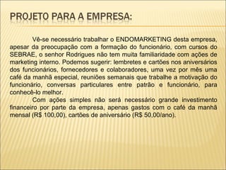 Vê-se necessário trabalhar o ENDOMARKETING desta empresa, apesar da preocupação com a formação do funcionário, com cursos do SEBRAE, o senhor Rodrigues não tem muita familiaridade com ações de marketing interno. Podemos sugerir: lembretes e cartões nos aniversários dos funcionários, fornecedores e colaboradores, uma vez por mês uma café da manhã especial, reuniões semanais que trabalhe a motivação do funcionário, conversas particulares entre patrão e funcionário, para conhecê-lo melhor. Com ações simples não será necessário grande investimento financeiro por parte da empresa, apenas gastos com o café da manhã mensal (R$ 100,00), cartões de aniversário (R$ 50,00/ano). 