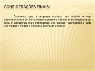 Conclui-se que a empresa conhece seu público e vem desempenhando um ótimo trabalho, porém o trabalho mais imediato a ser feito, é armazenas mais informações dos clientes, conhecendo-o cada vez melhor e melhor o ambiente interno da empresa.  