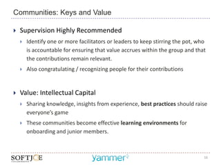 Communities: Keys and Value

   Supervision Highly Recommended
       Identify one or more facilitators or leaders to keep stirring the pot, who
        is accountable for ensuring that value accrues within the group and that
        the contributions remain relevant.
       Also congratulating / recognizing people for their contributions


   Value: Intellectual Capital
       Sharing knowledge, insights from experience, best practices should raise
        everyone’s game
       These communities become effective learning environments for
        onboarding and junior members.



                                                                                 16
 