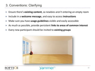3. Conventions: Clarifying

   Ensure there’s existing content, so newbies aren’t entering an empty room
   Include in a welcome message, and easy to access instructions
   Make sure you have usage guidelines visible and easily accessible
   As much as possible, provide persistent links to areas of common interest
   Every new participant should be invited to existing groups




                                                                            19
 