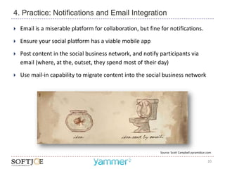 4. Practice: Notifications and Email Integration

   Email is a miserable platform for collaboration, but fine for notifications.
   Ensure your social platform has a viable mobile app
   Post content in the social business network, and notify participants via
    email (where, at the, outset, they spend most of their day)

   Use mail-in capability to migrate content into the social business network




                                                              Source: Scott Campbell pyramidcar.com

                                                                                                20
 