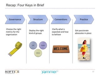 Recap: Four Keys in Brief



   Governance          Structure                  Conventions           Practice


Choose the right                                Clarify what is
                   Deploy the right                                Get passionate
metrics for the                                 expected and how
                   kind of groups                                  advocates in place
organization                                    to behave



                      CoP             Project




                            Library




                                                                                        22
 