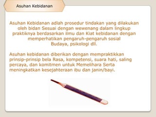 Asuhan Kebidanan



Asuhan Kebidanan adlah prosedur tindakan yang dilakukan
   oleh bidan Sesuai dengan wewenang dalam lingkup
 praktiknya berdasarkan ilmu dan Kiat kebidanan dengan
        memperhatikan pengaruh-pengaruh sosial
                  Budaya, psikologi dll.

Asuhan kebidanan diberikan dengan mempraktikkan
prinsip-prinsip bela Rasa, kompetensi, suara hati, saling
percaya, dan komitmen untuk Memelihara Serta
meningkatkan kesejahteraan ibu dan janin/bayi.
 