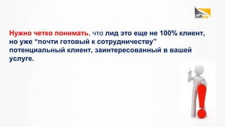Нужно четко понимать, что лид это еще не 100% клиент,
но уже “почти готовый к сотрудничеству”
потенциальный клиент, заинтересованный в вашей
услуге.
 
