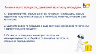 3. Оставьте те площадки, на которых затраты как
минимум окупаются, и убирайте те площадки, затраты на
которые не оправдываются.
Анализ всего процесса, движения по списку площадок.
1. Проанализируйте, сколько денег вы потратили на площадку, сколько
лидов с нее получилось и сколько в итоге было клиентов, купивших у вас
хоть что-то.
2. Сделайте вывод по площадке в виде соотношения объемов потраченных
и заработанных на ней денег.
 