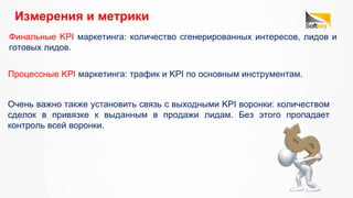 Финальные KPI маркетинга: количество сгенерированных интересов, лидов и
готовых лидов.
Измерения и метрики 
Очень важно также установить связь с выходными KPI воронки: количеством
сделок в привязке к выданным в продажи лидам. Без этого пропадает
контроль всей воронки.
Процессные KPI маркетинга: трафик и KPI по основным инструментам.
 
