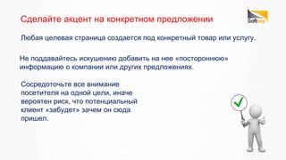 Сосредоточьте все внимание
посетителя на одной цели, иначе
вероятен риск, что потенциальный
клиент «забудет» зачем он сюда
пришел.
Сделайте акцент на конкретном предложении
Любая целевая страница создается под конкретный товар или услугу.
Не поддавайтесь искушению добавить на нее «постороннюю»
информацию о компании или других предложениях.
 
