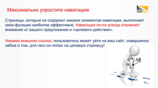 Страницы, которые не содержат никаких элементов навигации, выполняют
свои функции наиболее эффективно. Навигация почти всегда отвлекает
внимание от вашего предложения и «целевого действия».
Максимально упростите навигацию
Никаких внешних ссылок, пользователь может уйти на ваш сайт, совершенно
забыв о том, для чего он попал на целевую страницу!
 