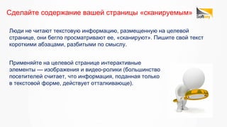 Люди не читают текстовую информацию, размещенную на целевой
странице, они бегло просматривают ее, «сканируют». Пишите свой текст
короткими абзацами, разбитыми по смыслу.
Сделайте содержание вашей страницы «сканируемым»
Применяйте на целевой странице интерактивные
элементы — изображения и видео-ролики (большинство
посетителей считает, что информация, поданная только
в текстовой форме, действует отталкивающе).
 