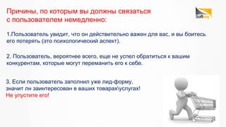 2. Пользователь, вероятнее всего, еще не успел обратиться к вашим
конкурентам, которые могут переманить его к себе.
Причины, по которым вы должны связаться
с пользователем немедленно:
1.Пользователь увидит, что он действительно важен для вас, и вы боитесь
его потерять (это психологический аспект).
3. Если пользователь заполнил уже лид-форму,
значит лн заинтересован в ваших товарахуслугах!
Не упустите его!
 