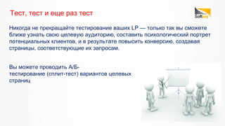 Никогда не прекращайте тестирование ваших LP — только так вы сможете
ближе узнать свою целевую аудиторию, составить психологический портрет
потенциальных клиентов, и в результате повысить конверсию, создавая
страницы, соответствующие их запросам.
Тест, тест и еще раз тест
Вы можете проводить А/Б-
тестирование (сплит-тест) вариантов целевых
страниц
 