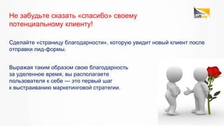 Сделайте «страницу благодарности», которую увидит новый клиент после
отправки лид-формы.
Не забудьте сказать «спасибо» своему
потенциальному клиенту!
Выражая таким образом свою благодарность
за уделенное время, вы располагаете
пользователя к себе — это первый шаг
к выстраиванию маркетинговой стратегии.
 