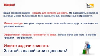 Важно!
Именно выгоды, которые получит клиент, а не свойства продукта повлияют на
решение клиента.
Эффективная продажа начинается с веры. Только если она есть в основе
продажи – это работает.
Ваша основная задача –создать для клиента ценность. Но рассказать о ней и ее
выгодах можно только после того, как вы узнали его истинные потребности.
Ищите задачи клиента.
За этой задачей стоит ценность!
 