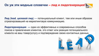Ох уж эти модные словечки – лид и лидогенерация!
Лидогеренерация — один из эффективных и современных способов
поиска и привлечения клиентов, это ответ или реакция потенциального
клиента на ваш товар/услугу и подтверждение своих контактных данных.
Лид (lead, целевой лид) — потенциальный клиент, тем или иным образом
отреагировавший на маркетинговую коммуникацию.
 