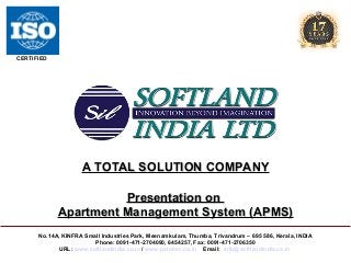 CERTIFIED

A TOTAL SOLUTION COMPANY
Presentation on
Apartment Management System (APMS)
No.14A, KINFRA Small Industries Park, Meenamkulam, Thumba, Trivandrum – 695 586, Kerala, INDIA
Phone: 0091-471-2704090, 6454257, Fax: 0091-471-2706350
URL: www.softlandindia.co.in / www.palmtec.co.in Email: info@softlandindia.co.in

 