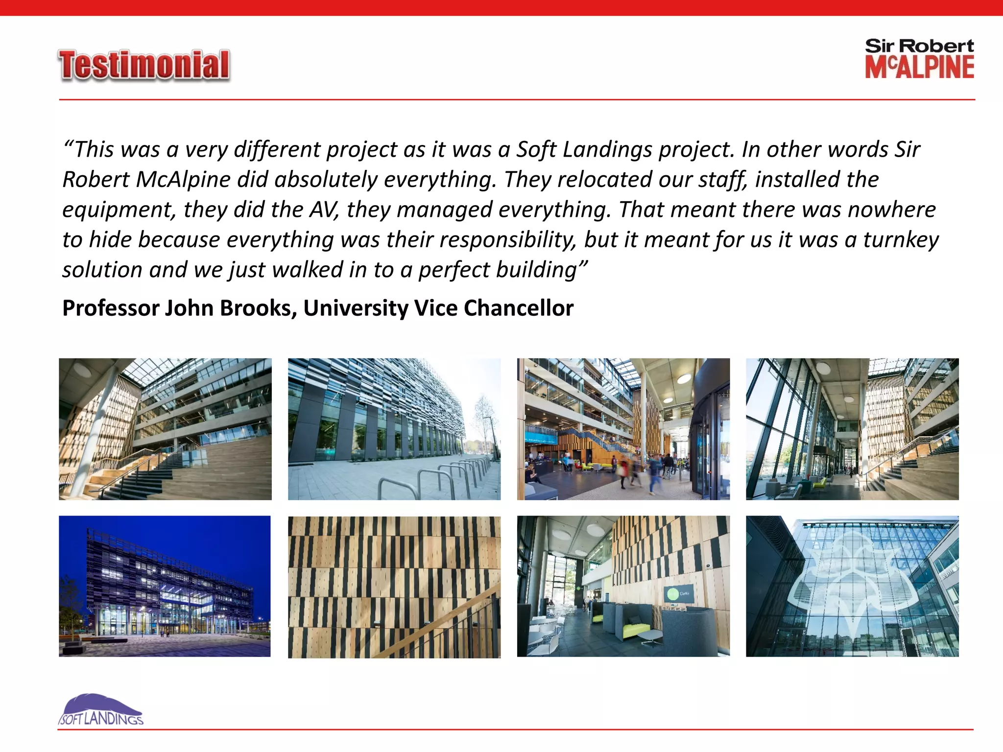“This was a very different project as it was a Soft Landings project. In other words Sir
Robert McAlpine did absolutely everything. They relocated our staff, installed the
equipment, they did the AV, they managed everything. That meant there was nowhere
to hide because everything was their responsibility, but it meant for us it was a turnkey
solution and we just walked in to a perfect building”
Professor John Brooks, University Vice Chancellor
 