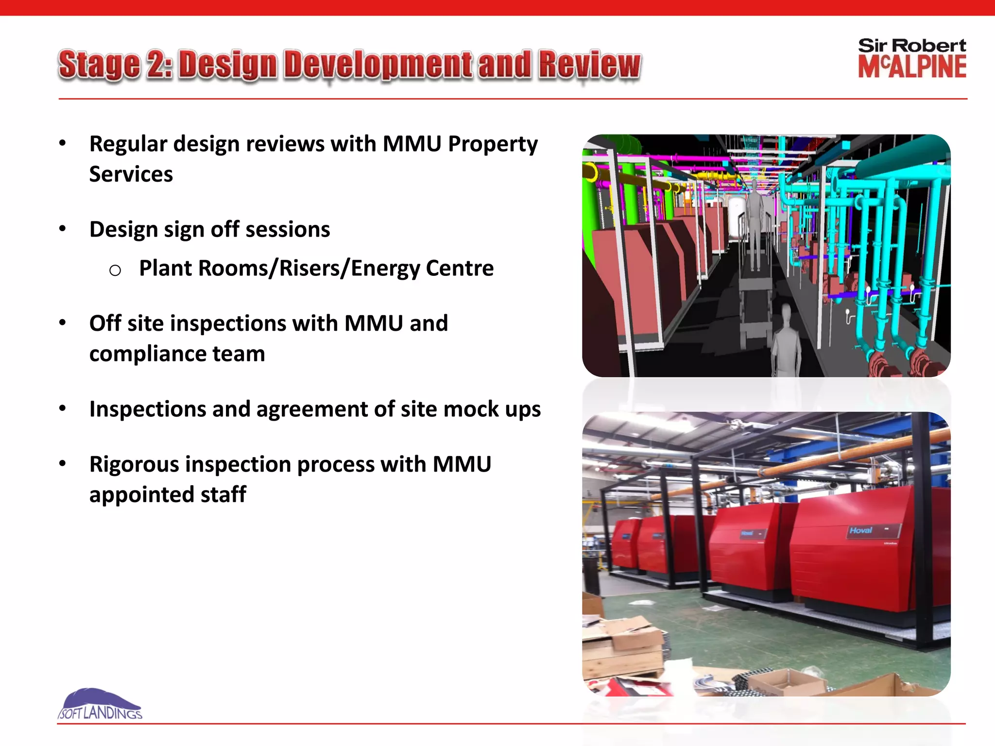 • Regular design reviews with MMU Property
Services
• Design sign off sessions
o Plant Rooms/Risers/Energy Centre
• Off site inspections with MMU and
compliance team
• Inspections and agreement of site mock ups
• Rigorous inspection process with MMU
appointed staff
 