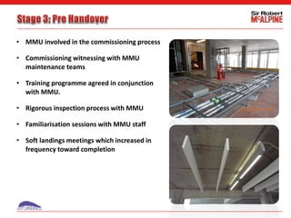 • MMU involved in the commissioning process
• Commissioning witnessing with MMU
maintenance teams
• Training programme agreed in conjunction
with MMU.
• Rigorous inspection process with MMU
• Familiarisation sessions with MMU staff
• Soft landings meetings which increased in
frequency toward completion
 