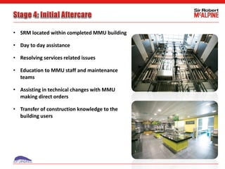 • SRM located within completed MMU building
• Day to day assistance
• Resolving services related issues
• Education to MMU staff and maintenance
teams
• Assisting in technical changes with MMU
making direct orders
• Transfer of construction knowledge to the
building users
 
