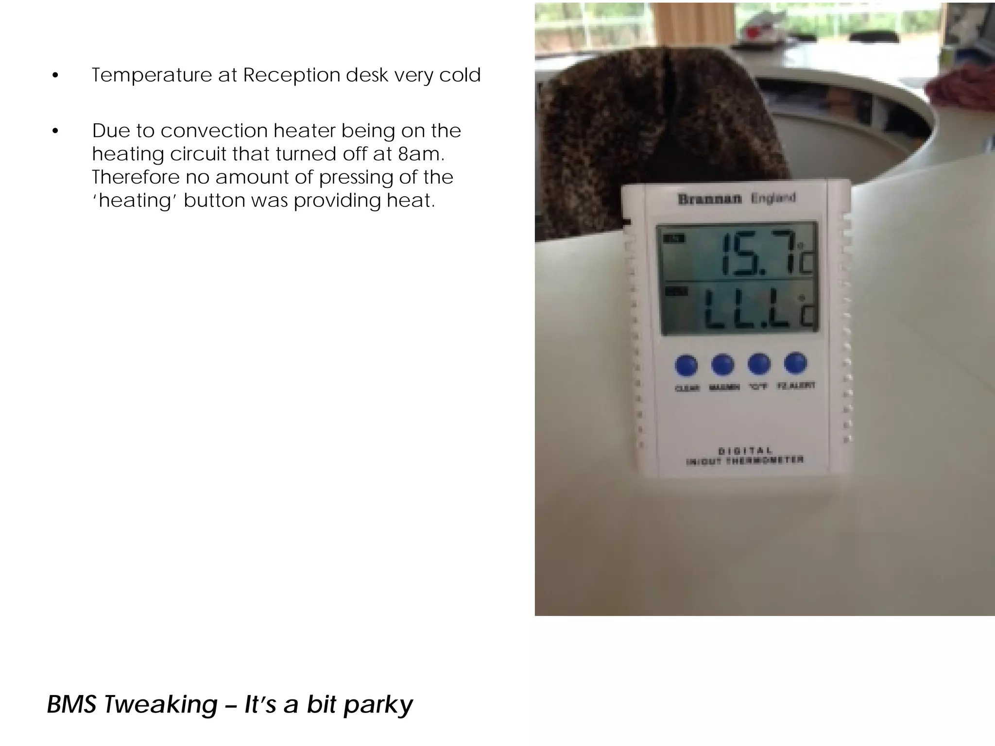 BMS Tweaking – It’s a bit parky
• Temperature at Reception desk very cold
• Due to convection heater being on the
heating circuit that turned off at 8am.
Therefore no amount of pressing of the
‘heating’ button was providing heat.
 