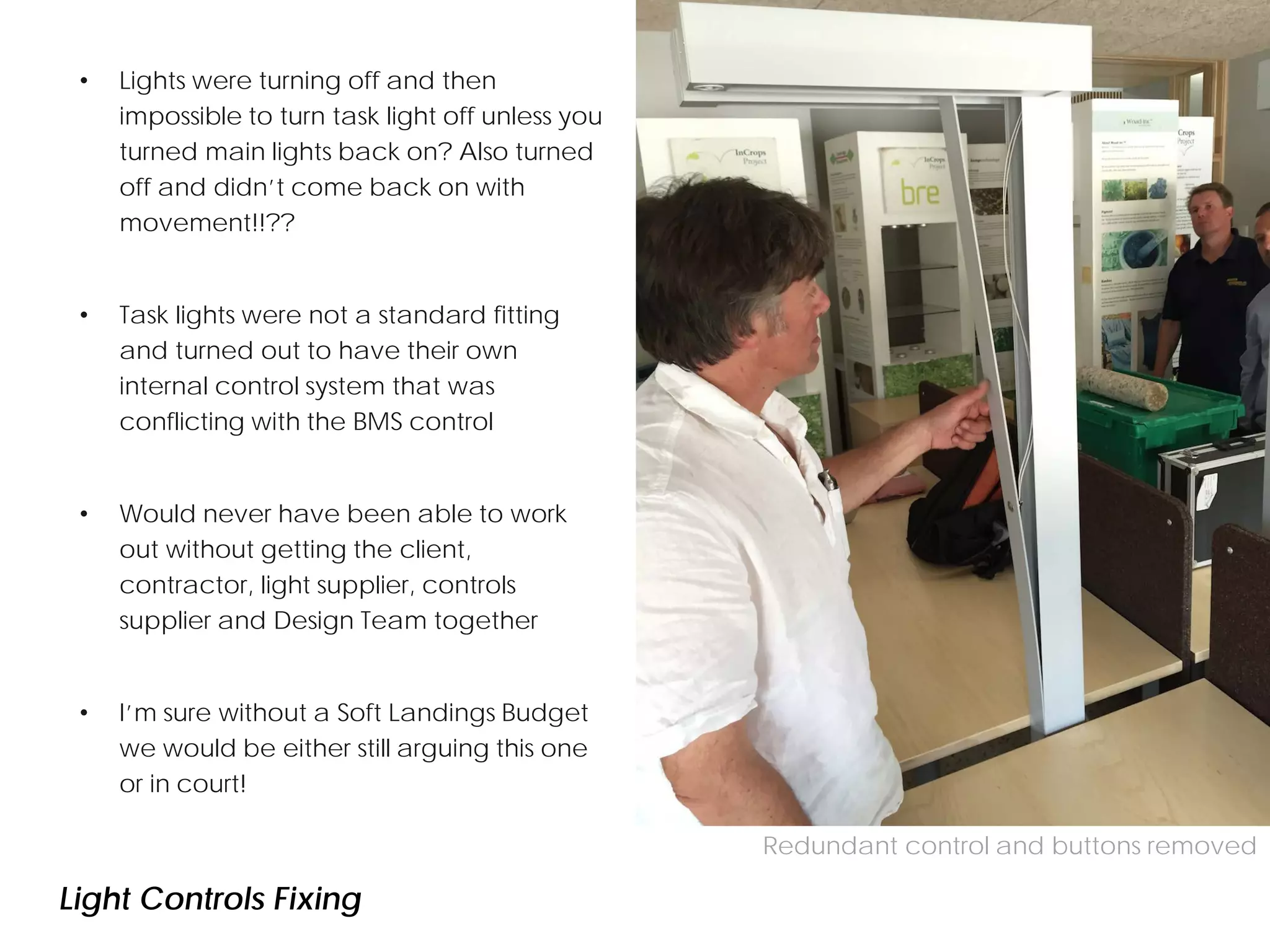 • Lights were turning off and then
impossible to turn task light off unless you
turned main lights back on? Also turned
off and didn’t come back on with
movement!!??
• Task lights were not a standard fitting
and turned out to have their own
internal control system that was
conflicting with the BMS control
• Would never have been able to work
out without getting the client,
contractor, light supplier, controls
supplier and Design Team together
• I’m sure without a Soft Landings Budget
we would be either still arguing this one
or in court!
CO2 concentration with purge ventilation
Redundant control and buttons removed
Light Controls Fixing
 