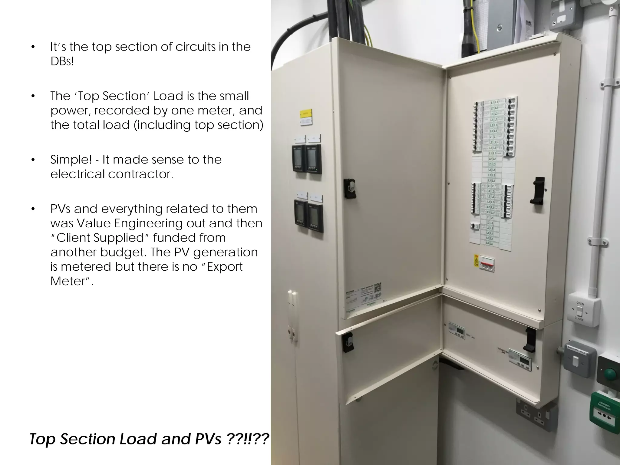 • It’s the top section of circuits in the
DBs!
• The ‘Top Section’ Load is the small
power, recorded by one meter, and
the total load (including top section)
• Simple! - It made sense to the
electrical contractor.
• PVs and everything related to them
was Value Engineering out and then
“Client Supplied” funded from
another budget. The PV generation
is metered but there is no “Export
Meter”.
Top Section Load and PVs ??!!??
 