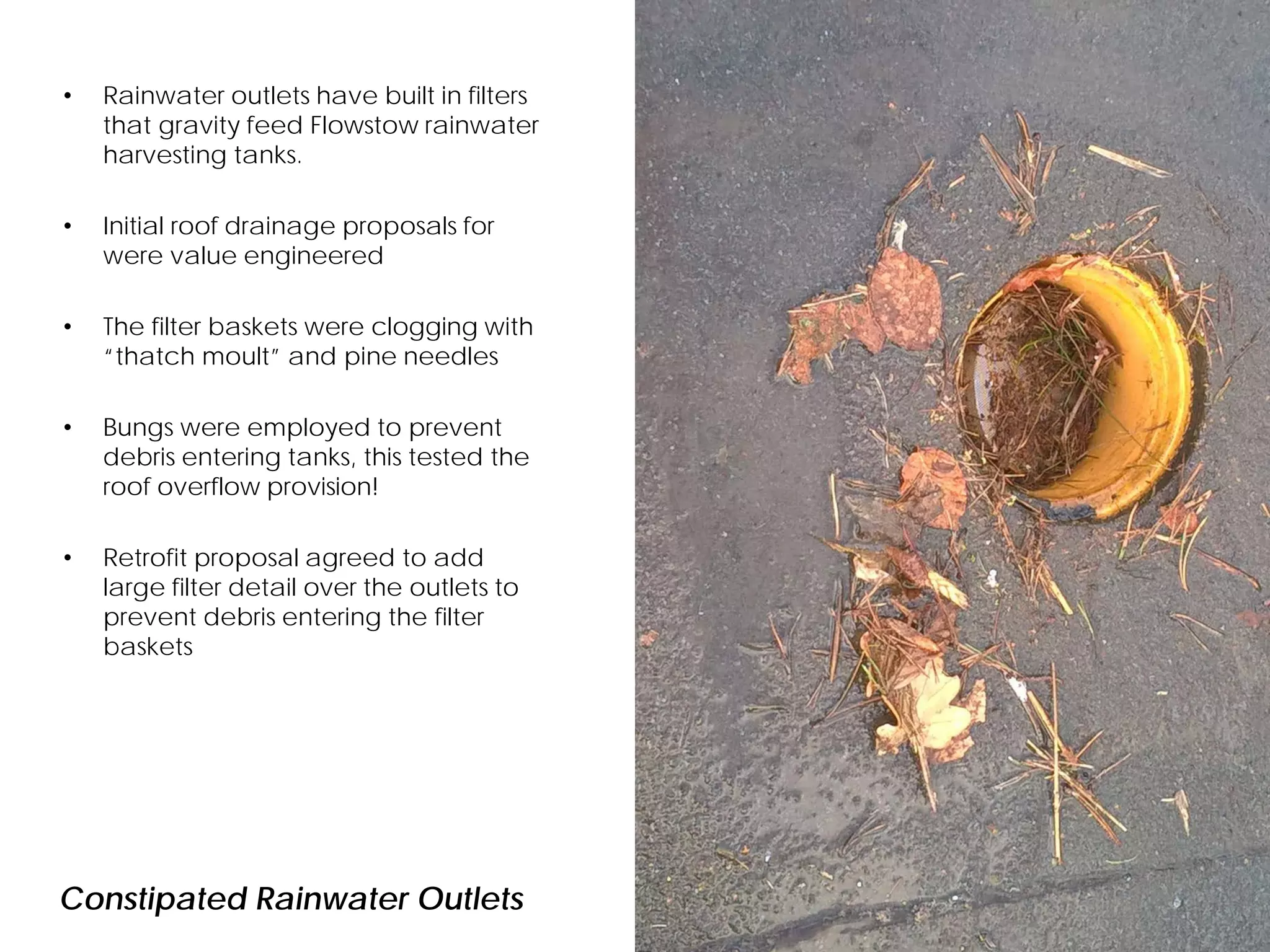 Constipated Rainwater Outlets
• Rainwater outlets have built in filters
that gravity feed Flowstow rainwater
harvesting tanks.
• Initial roof drainage proposals for
were value engineered
• The filter baskets were clogging with
“thatch moult” and pine needles
• Bungs were employed to prevent
debris entering tanks, this tested the
roof overflow provision!
• Retrofit proposal agreed to add
large filter detail over the outlets to
prevent debris entering the filter
baskets
 