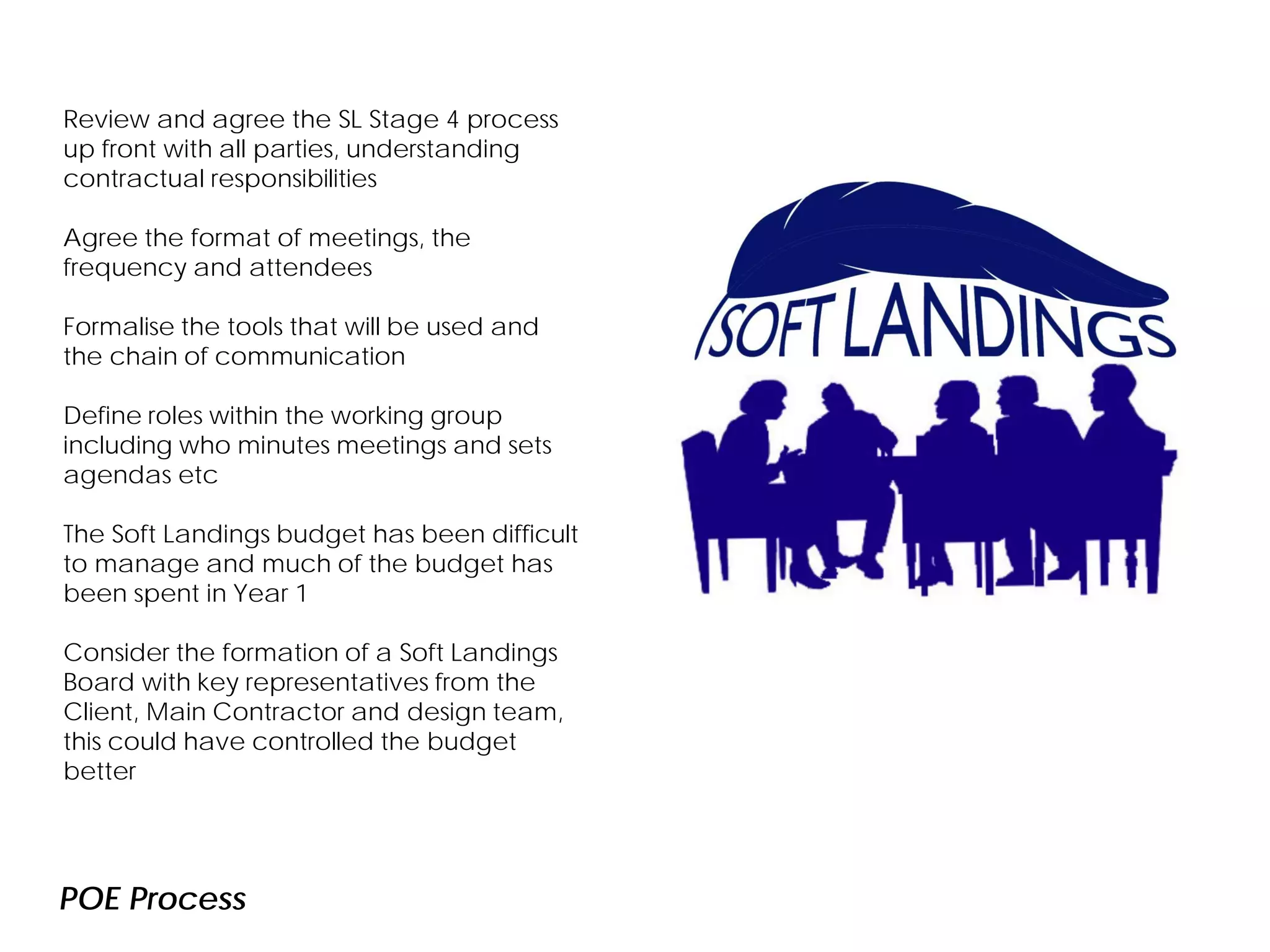 POE Process
TEC one year in
Review and agree the SL Stage 4 process
up front with all parties, understanding
contractual responsibilities
Agree the format of meetings, the
frequency and attendees
Formalise the tools that will be used and
the chain of communication
Define roles within the working group
including who minutes meetings and sets
agendas etc
The Soft Landings budget has been difficult
to manage and much of the budget has
been spent in Year 1
Consider the formation of a Soft Landings
Board with key representatives from the
Client, Main Contractor and design team,
this could have controlled the budget
better
 