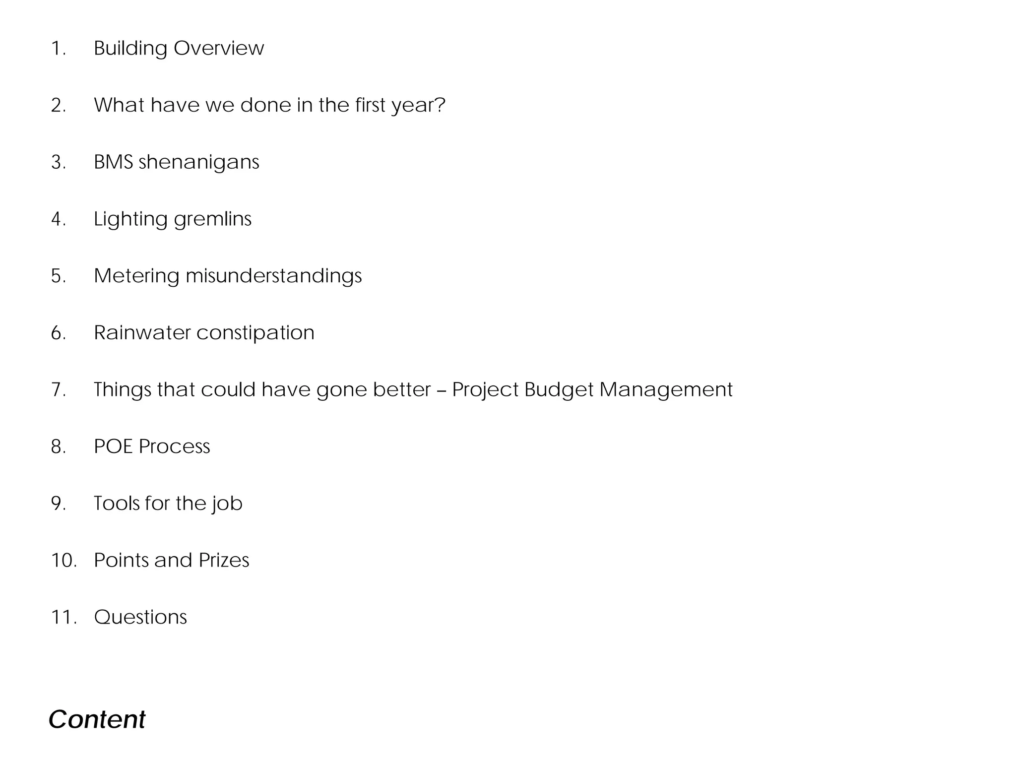 1. Building Overview
2. What have we done in the first year?
3. BMS shenanigans
4. Lighting gremlins
5. Metering misunderstandings
6. Rainwater constipation
7. Things that could have gone better – Project Budget Management
8. POE Process
9. Tools for the job
10. Points and Prizes
11. Questions
Content
 