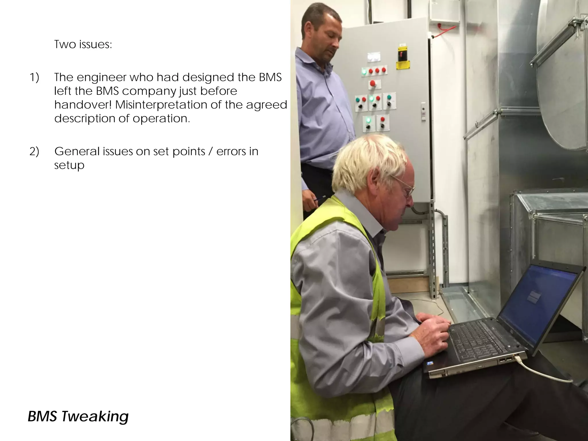 Two issues:
1) The engineer who had designed the BMS
left the BMS company just before
handover! Misinterpretation of the agreed
description of operation.
2) General issues on set points / errors in
setup
BMS Tweaking
 