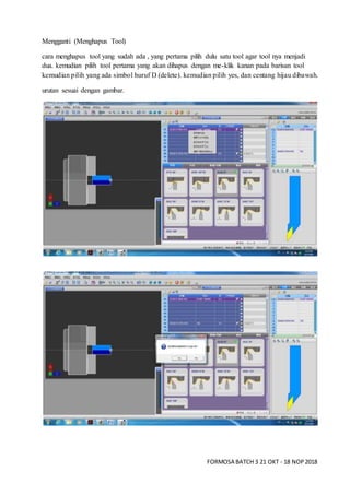 FORMOSA BATCH 3 21 OKT - 18 NOP2018
Mengganti (Menghapus Tool)
cara menghapus tool yang sudah ada , yang pertama pilih dulu satu tool agar tool nya menjadi
dua. kemudian pilih tool pertama yang akan dihapus dengan me-klik kanan pada barisan tool
kemudian pilih yang ada simbol huruf D (delete). kemudian pilih yes, dan centang hijau dibawah.
urutan sesuai dengan gambar.
 