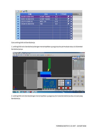 FORMOSA BATCH 3 21 OKT - 18 NOP2018
Cara settingtitiknol bendakerja
1. settingtitiknol x bendakerjadenganmenempelkanujungpisauke permukaanatausisi diameter
bendakerjanya.
2. settingtitiknol zbendadenganmenempelkanujungpisauke mukabendakerjaatausisi panjang
bendakerja.
 