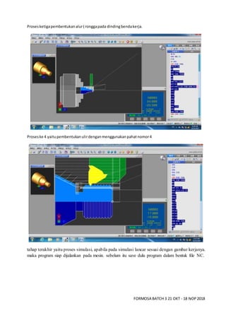 FORMOSA BATCH 3 21 OKT - 18 NOP2018
Prosesketigapembentukanalur( ronggapada dindingbendakerja.
Proseske 4 yaitupembentukanulirdenganmenggunakanpahatnomor4
tahap terakhir yaitu proses simulasi, apabila pada simulasi lancar sesuai dengan gambar kerjanya.
maka program siap dijalankan pada mesin. sebelum itu save dulu program dalam bentuk file NC.
 