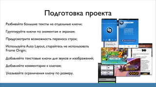 Подготовка проекта
Разбивайте большие тексты на отдельные ключи;
Группируйте ключи по элементам и экранам;
Предусмотрите возможность переноса строк;
Используйте Auto Layout, старайтесь не использовать
Frame Origin;
Добавляйте текстовые ключи для звуков и изображений;
Добавляйте комментарии к ключам;
Указывайте ограничения ключу по размеру.

 