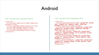 Android
<?xml version="1.0" encoding="utf-8"?>

<?xml version="1.0" encoding="utf-8"?>

<resources>
! <string name="ImportantTitleKey">Important
message</string>
! <string name="ApproveKey">Approve</string>
! <string name="BackKey">Back</string>
! <string name="DoneKey">Done</string>
! <string name="DonePopKey">Done</string>
</resources>

<resources>
! <string name="ImportantTitleKey" group="All system
keys" length="20" comment="Label, Important
message">Important message</string>
! <string name="ApproveKey" group="All system keys"
length="20" comment="Label, Important message >
Approving">Approve</string>
! <string name="BackKey" group="All system keys"
length="7" comment="Navbar, Go to previous screen,
Back button">Back</string>
! <string name="DoneKey" group="All system keys"
length="7" comment="Navbar, Finish edition, Done
button">Done</string>
! <string name="DonePopKey" group="All system keys"
length="15" comment="Popup, Finish edition, Done
butto">Done</string>
</resources>

 