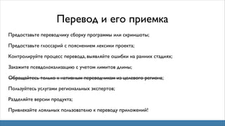 Перевод и его приемка
Предоставьте переводчику сборку программы или скриншоты;
Предоставьте глоссарий с пояснением лексики проекта;
Контролируйте процесс перевода, выявляйте ошибки на ранних стадиях;
Закажите псевдолокализацию с учетом лимитов длины;
Обращайтесь только к нативным переводчикам из целевого региона;
—————————————————————————————
Пользуйтесь услугами региональных экспертов;
Разделяйте версии продукта;
Привлекайте лояльных пользователю к переводу приложений!

 