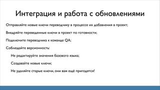 Интеграция и работа с обновлениями
Отправляйте новые ключи переводчику в процессе их добавления в проект;
Внедряйте переведенные ключи в проект по готовности;
Подключите переводчика к команде QA;
Соблюдайте версионность:
Не редактируйте значения базового языка;
Создавайте новые ключи;
Не удаляйте старые ключи, они вам ещё пригодятся!

 