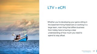17Mobile Marketing Agency
www.comboapp.com
Whether you’re developing your game sitting in
the basement hiring freelancers or working in a
large team, main thing that differs business
from hobby here is having a clear
understanding of how much you need to
spend to stay afloat.
LTV > eCPI
 