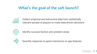 19Mobile Marketing Agency
www.comboapp.com
What’s the goal of the soft launch?
Collect empirical and behavioral data from statistically
relevant sample of players to make data-driven decisions
Identify success factors and problem areas
Quantify response to game mechanics or app features
 